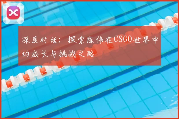 深度对话：探索陈伟在CSGO世界中的成长与挑战之路