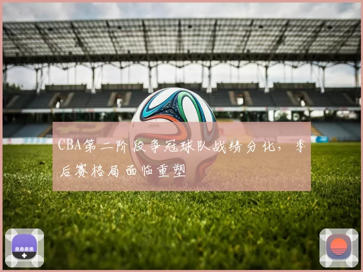 CBA第二阶段争冠球队战绩分化，季后赛格局面临重塑