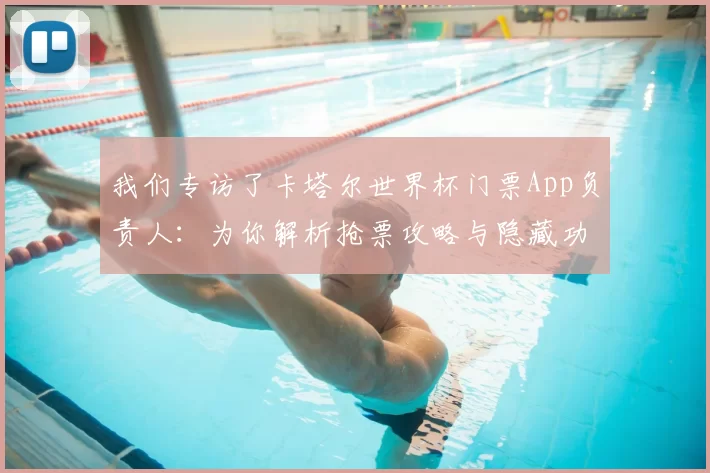 我们专访了卡塔尔世界杯门票App负责人：为你解析抢票攻略与隐藏功能
