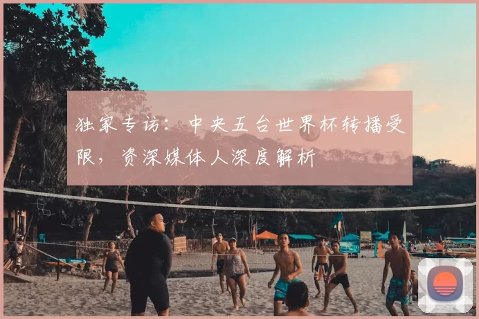 独家专访:中央五台世界杯转播受限,资深媒体人深度解析