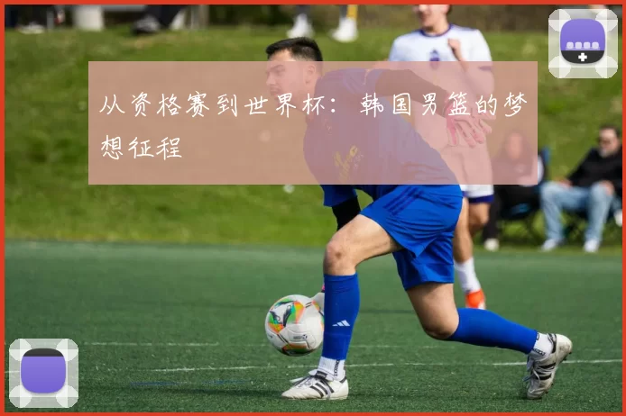 从资格赛到世界杯：韩国男篮的梦想征程