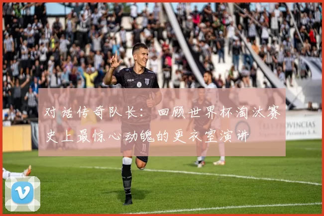 对话传奇队长:回顾世界杯淘汰赛史上最惊心动魄的更衣室演讲