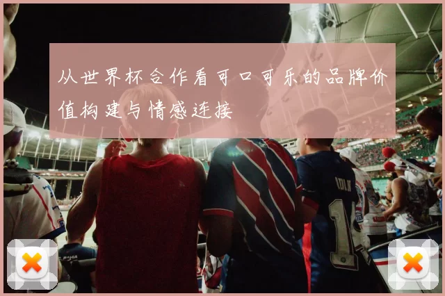 从世界杯合作看可口可乐的品牌价值构建与情感连接