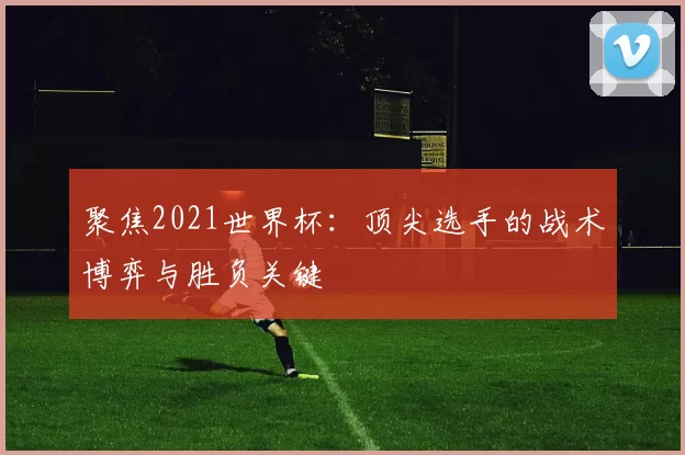 聚焦2021世界杯：顶尖选手的战术博弈与胜负关键