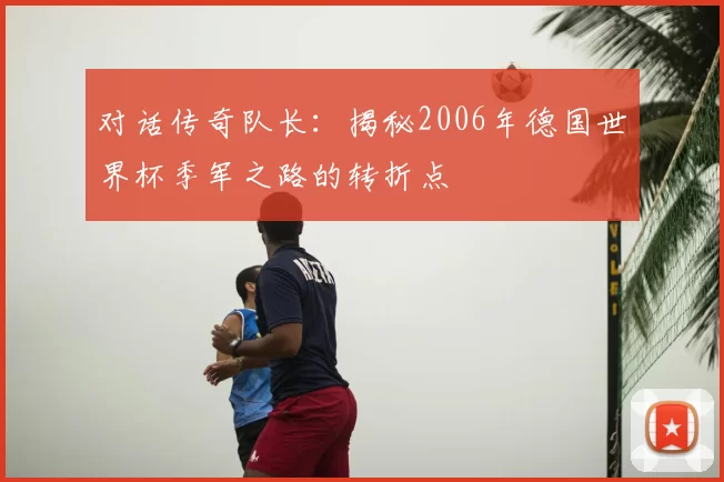 对话传奇队长:揭秘2006年德国世界杯季军之路的转折点