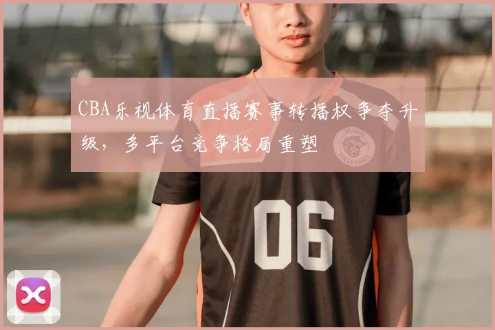 CBA乐视体育直播赛事转播权争夺升级，多平台竞争格局重塑