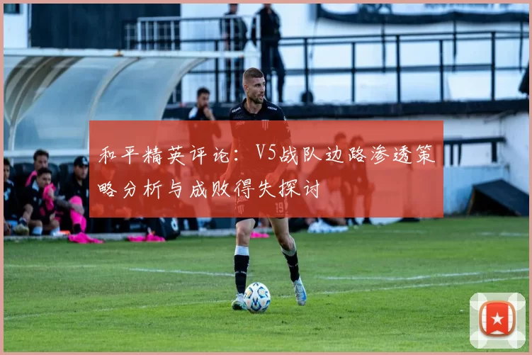 和平精英评论:V5战队边路渗透策略分析与成败得失探讨