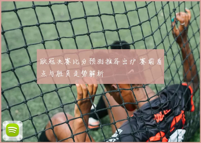 欧冠决赛比分预测推荐出炉 赛前看点与胜负走势解析