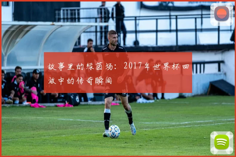 故事里的绿茵场：2017年世界杯回放中的传奇瞬间