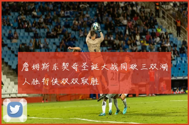 詹姆斯东契奇圣诞大战同砍三双湖人独行侠双双取胜