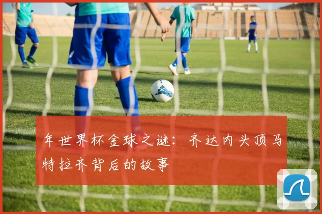 年世界杯金球之谜:齐达内头顶马特拉齐背后的故事