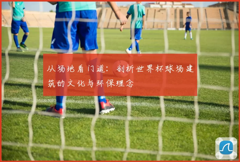 从场地看门道:剖析世界杯球场建筑的文化与环保理念
