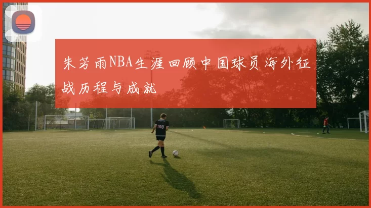 朱芳雨NBA生涯回顾中国球员海外征战历程与成就