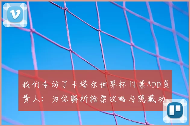 我们专访了卡塔尔世界杯门票App负责人：为你解析抢票攻略与隐藏功能