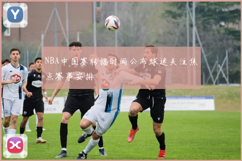 NBA中国赛转播时间公布球迷关注焦点赛事安排