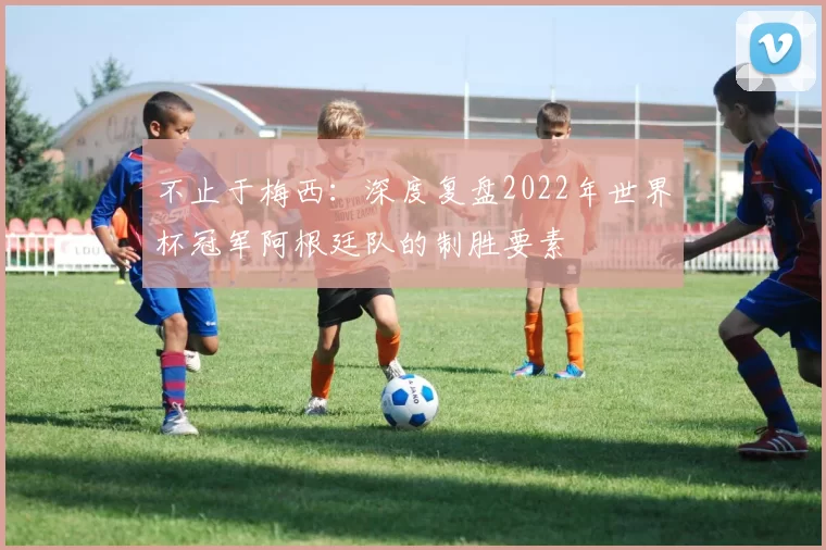 不止于梅西:深度复盘2022年世界杯冠军阿根廷队的制胜要素