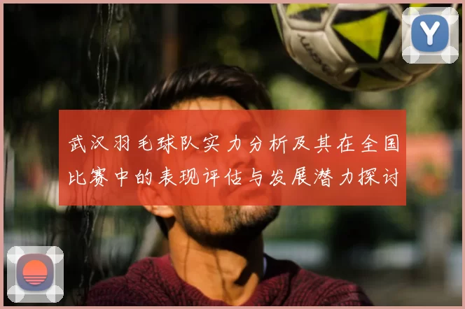 武汉羽毛球队实力分析及其在全国比赛中的表现评估与发展潜力探讨