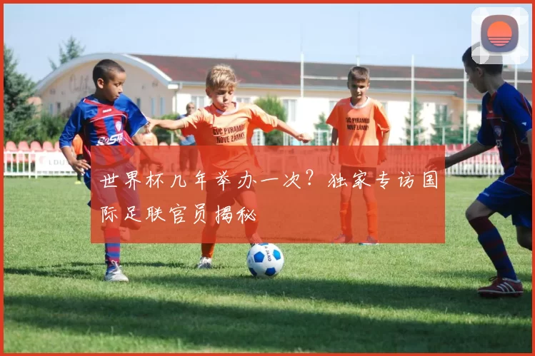 世界杯几年举办一次？独家专访国际足联官员揭秘