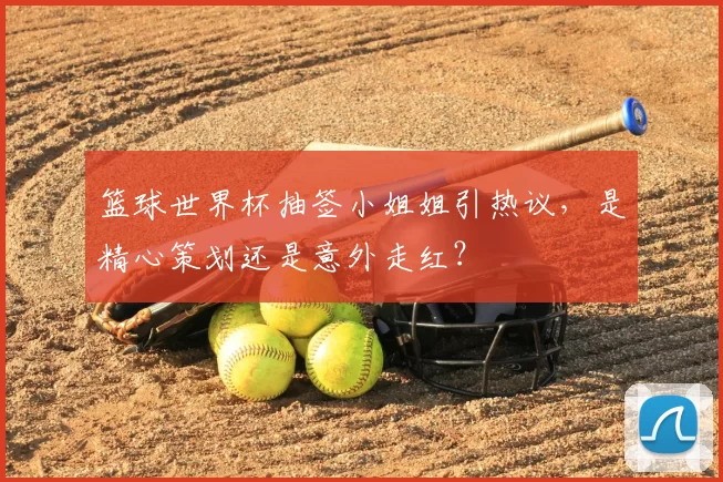 篮球世界杯抽签小姐姐引热议,是精心策划还是意外走红?