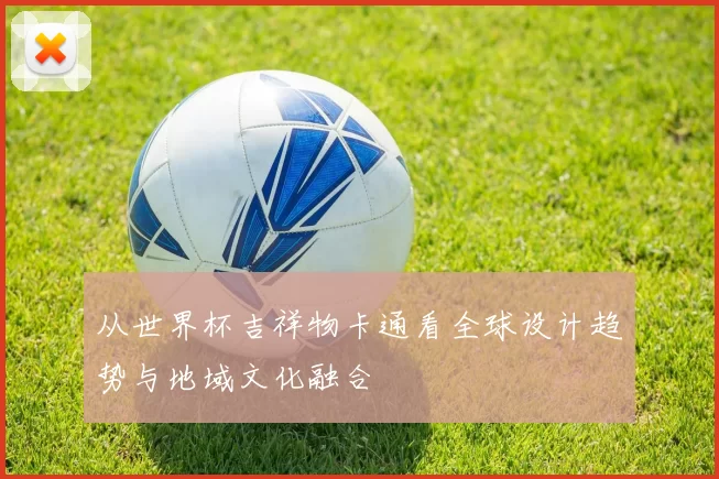 从世界杯吉祥物卡通看全球设计趋势与地域文化融合