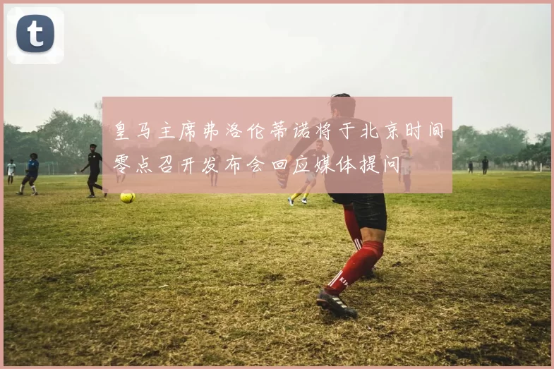皇马主席弗洛伦蒂诺将于北京时间零点召开发布会回应媒体提问