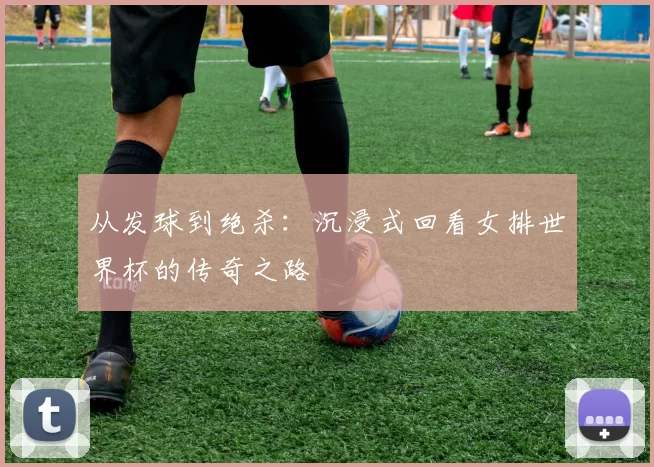 从发球到绝杀：沉浸式回看女排世界杯的传奇之路