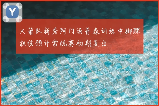 火箭队新秀阿门汤普森训练中脚踝扭伤预计常规赛初期复出