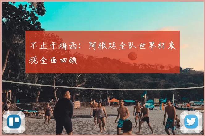 不止于梅西:阿根廷全队世界杯表现全面回顾