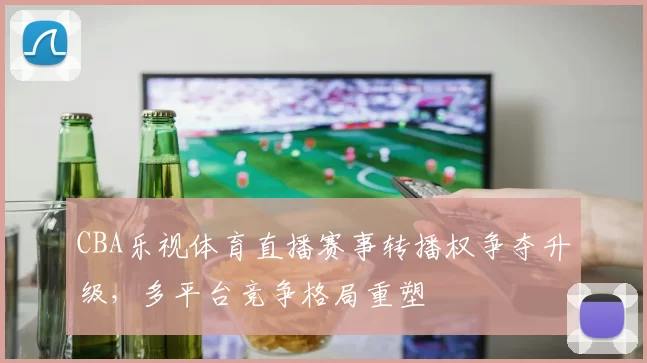 CBA乐视体育直播赛事转播权争夺升级，多平台竞争格局重塑