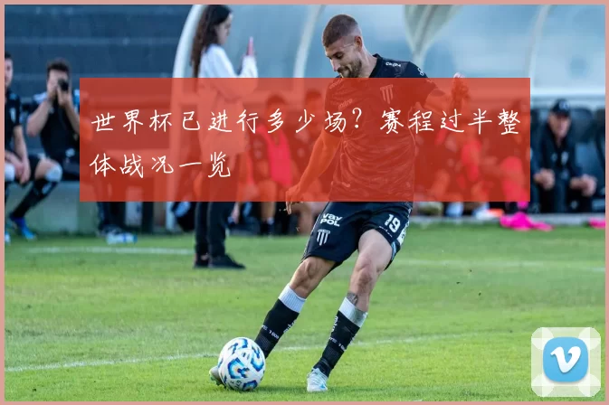 世界杯已进行多少场？赛程过半整体战况一览