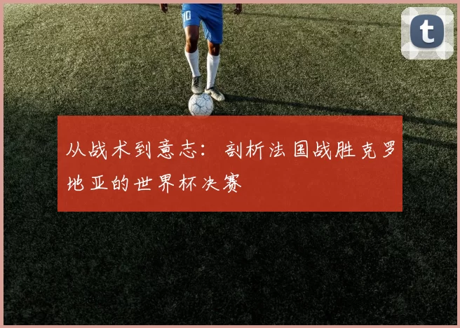 从战术到意志:剖析法国战胜克罗地亚的世界杯决赛