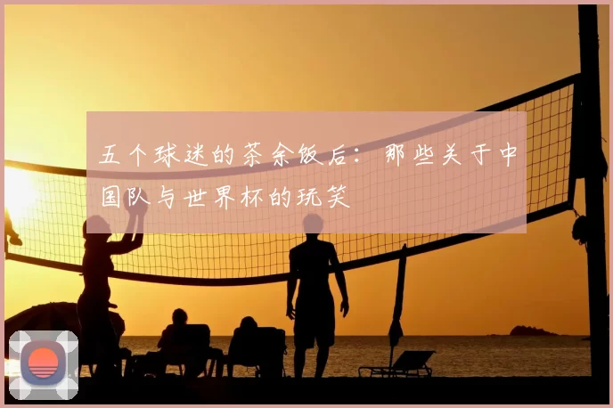 五个球迷的茶余饭后：那些关于中国队与世界杯的玩笑