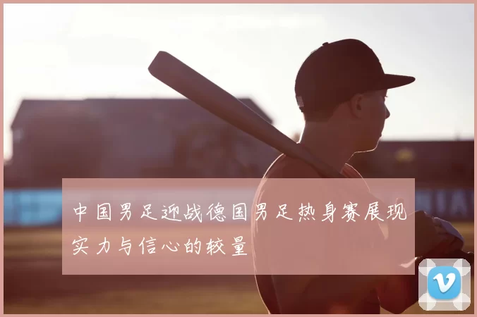 中国男足迎战德国男足热身赛展现实力与信心的较量