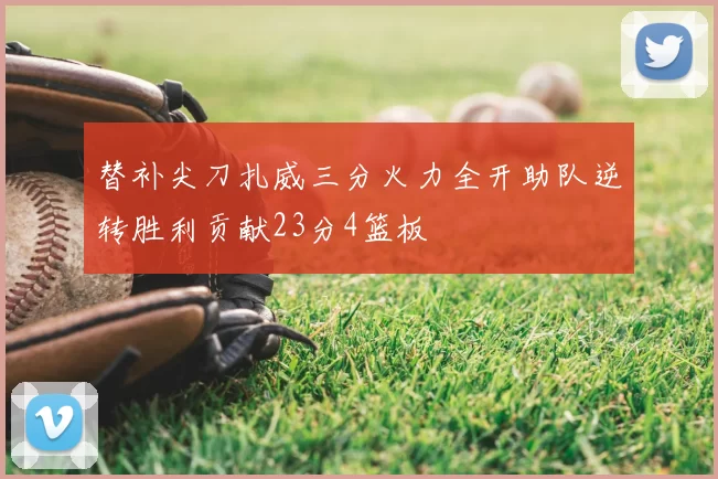 替补尖刀扎威三分火力全开助队逆转胜利贡献23分4篮板
