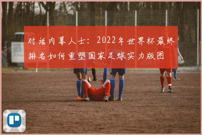 对话内幕人士:2022年世界杯最终排名如何重塑国家足球实力版图