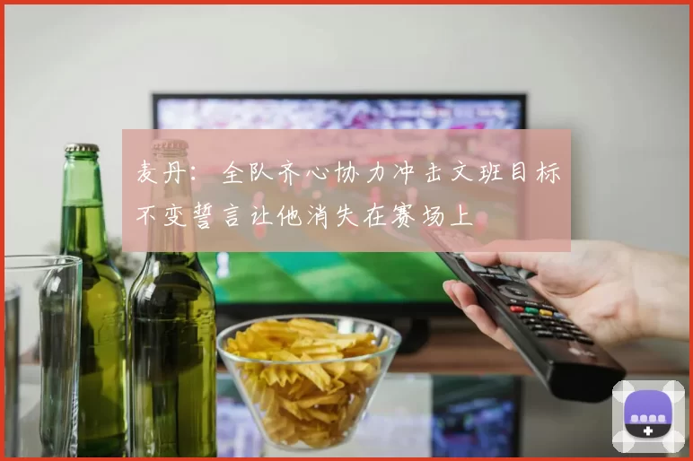 麦丹:全队齐心协力冲击文班目标不变誓言让他消失在赛场上