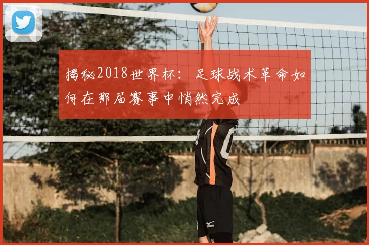 揭秘2018世界杯:足球战术革命如何在那届赛事中悄然完成
