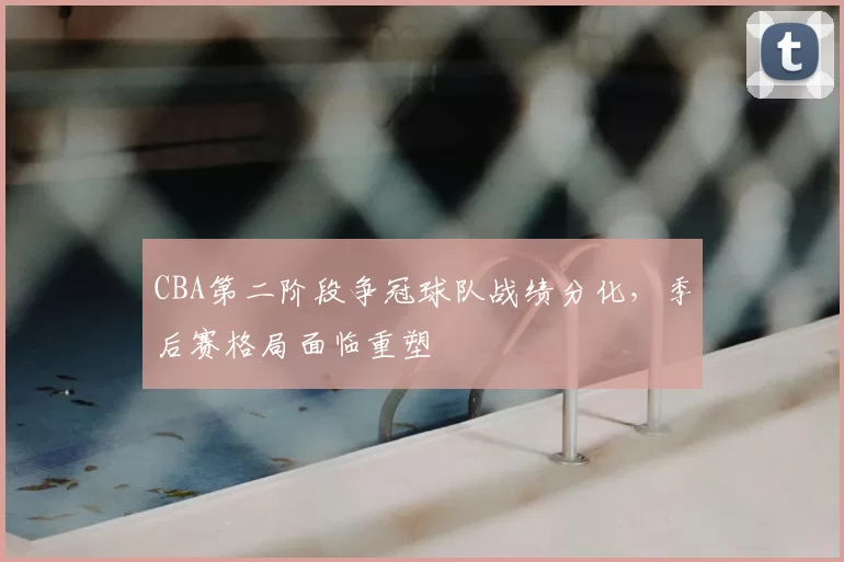 CBA第二阶段争冠球队战绩分化,季后赛格局面临重塑