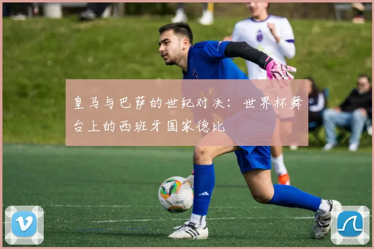 皇马与巴萨的世纪对决:世界杯舞台上的西班牙国家德比