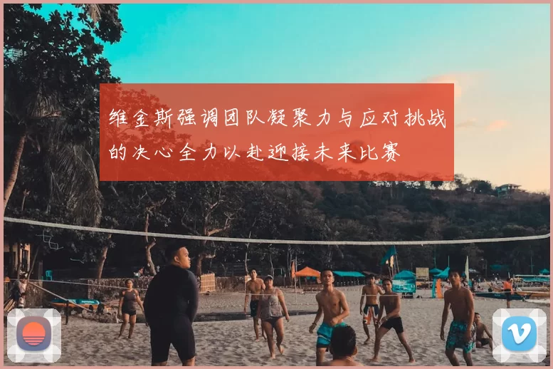 维金斯强调团队凝聚力与应对挑战的决心全力以赴迎接未来比赛