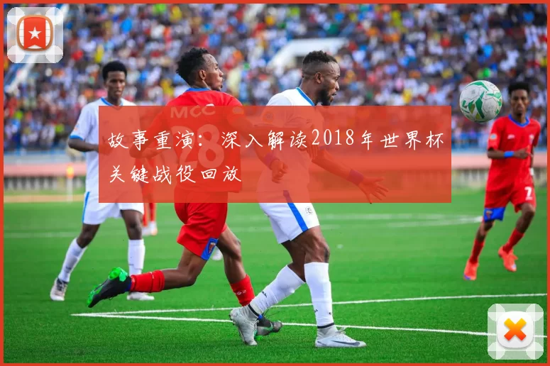 故事重演:深入解读2018年世界杯关键战役回放