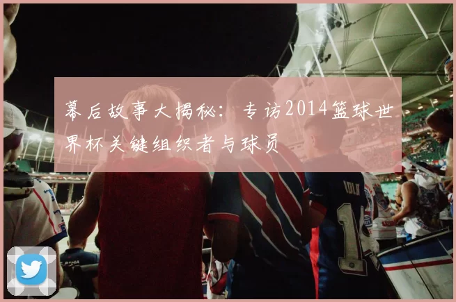幕后故事大揭秘：专访2014篮球世界杯关键组织者与球员