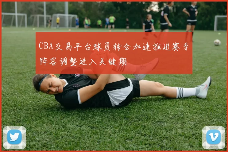 CBA交易平台球员转会加速推进赛季阵容调整进入关键期