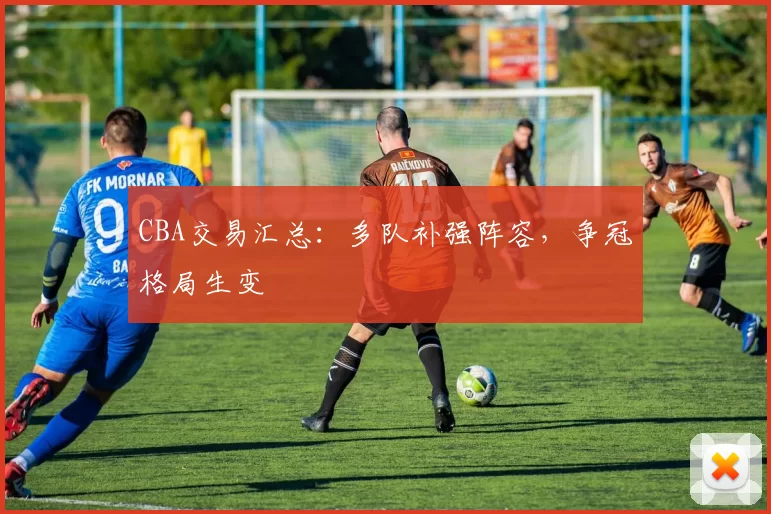 CBA交易汇总：多队补强阵容，争冠格局生变