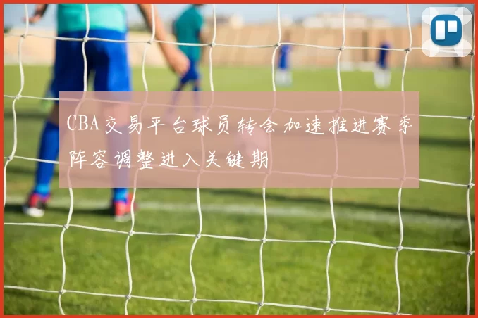CBA交易平台球员转会加速推进赛季阵容调整进入关键期