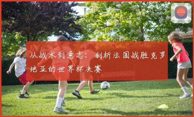 从战术到意志:剖析法国战胜克罗地亚的世界杯决赛