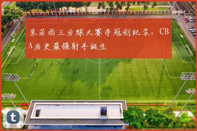 朱芳雨三分球大赛夺冠创纪录，CBA历史最强射手诞生
