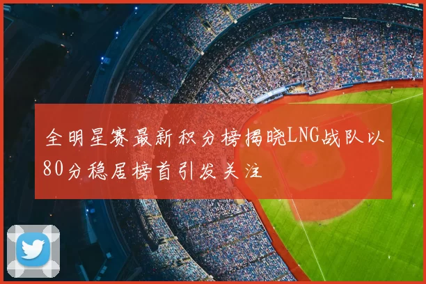 全明星赛最新积分榜揭晓LNG战队以80分稳居榜首引发关注