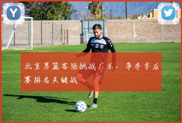北京男篮客场挑战广东，争夺季后赛排名关键战
