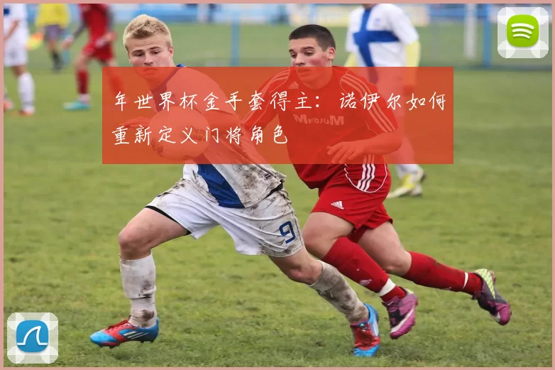 年世界杯金手套得主：诺伊尔如何重新定义门将角色